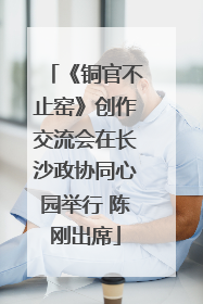 《铜官不止窑》创作交流会在长沙政协同心园举行 陈刚出席