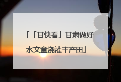 「甘快看」甘肃做好水文章浇灌丰产田