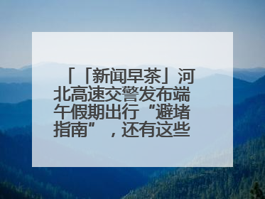 「新闻早茶」河北高速交警发布端午假期出行“避堵指南”，还有这些热点……