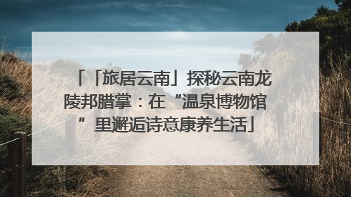 「旅居云南」探秘云南龙陵邦腊掌：在“温泉博物馆”里邂逅诗意康养生活
