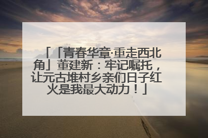 「青春华章·重走西北角」董建新：牢记嘱托，让元古堆村乡亲们日子红火是我最大动力！