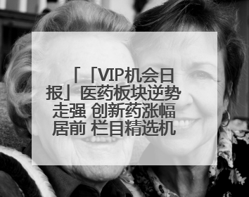 「VIP机会日报」医药板块逆势走强 创新药涨幅居前 栏目精选机构研报 优质公司区间最高涨34.9%
