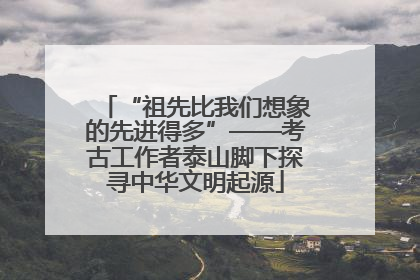 “祖先比我们想象的先进得多”——考古工作者泰山脚下探寻中华文明起源
