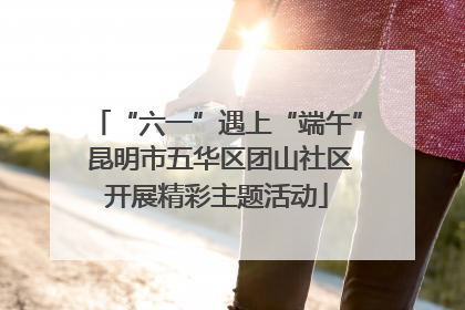 “六一”遇上“端午” 昆明市五华区团山社区开展精彩主题活动