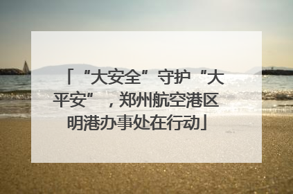 “大安全”守护“大平安”，郑州航空港区明港办事处在行动