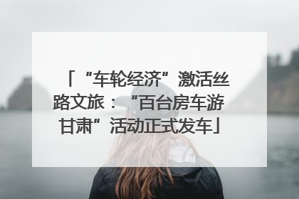 “车轮经济”激活丝路文旅：“百台房车游甘肃”活动正式发车