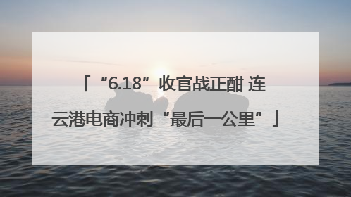 “6.18”收官战正酣 连云港电商冲刺“最后一公里”
