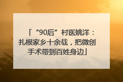 “90后”村医姚洋：扎根家乡十余载，把微创手术带到百姓身边