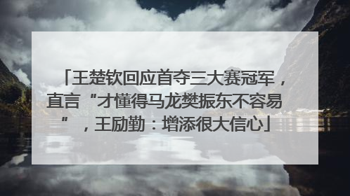王楚钦回应首夺三大赛冠军，直言“才懂得马龙樊振东不容易”，王励勤：增添很大信心