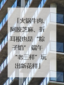 火锅牛肉、阿胶芝麻、折耳根也是“粽子馅” 端午“老三样”玩出新花样
