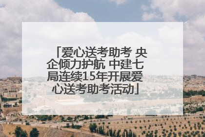 爱心送考助考 央企倾力护航 中建七局连续15年开展爱心送考助考活动
