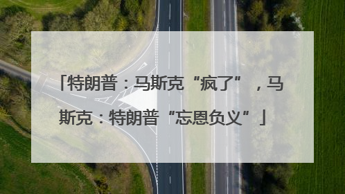 特朗普：马斯克“疯了”，马斯克：特朗普“忘恩负义”