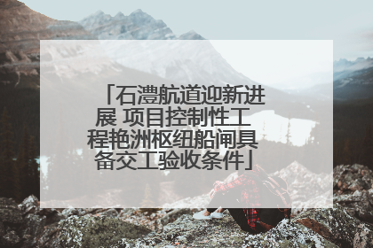石澧航道迎新进展 项目控制性工程艳洲枢纽船闸具备交工验收条件