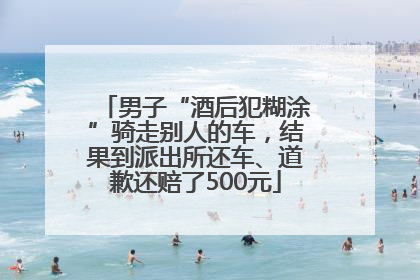男子“酒后犯糊涂”骑走别人的车，结果到派出所还车、道歉还赔了500元