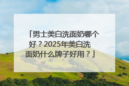 男士美白洗面奶哪个好？2025年美白洗面奶什么牌子好用？