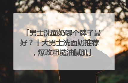 男士洗面奶哪个牌子最好？十大男士洗面奶推荐，爆改粗糙油腻肌