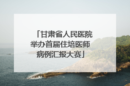 甘肃省人民医院举办首届住培医师病例汇报大赛