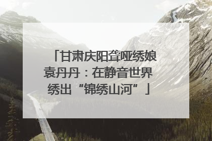 甘肃庆阳聋哑绣娘袁丹丹：在静音世界绣出“锦绣山河”