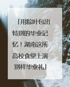 用粽叶包出特别的毕业记忆！湖南这所高校食堂上演别样毕业礼