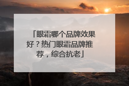 眼霜哪个品牌效果好？热门眼霜品牌推荐，综合抗老