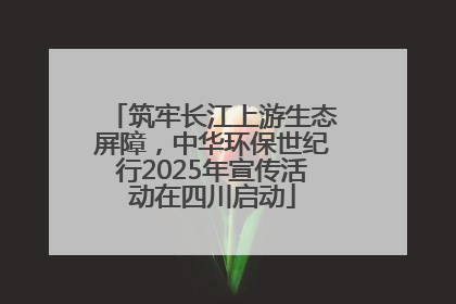 筑牢长江上游生态屏障，中华环保世纪行2025年宣传活动在四川启动
