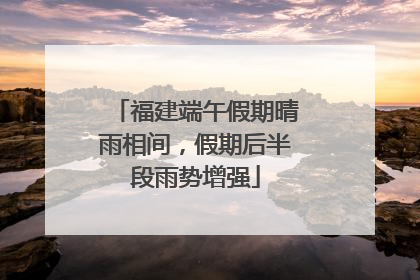 福建端午假期晴雨相间，假期后半段雨势增强