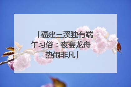福建三溪独有端午习俗：夜赛龙舟 热闹非凡