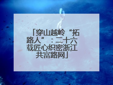 穿山越岭“拓路人”：二十六载匠心织密浙江共富路网