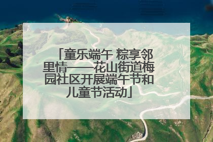 童乐端午 粽享邻里情——花山街道梅园社区开展端午节和儿童节活动