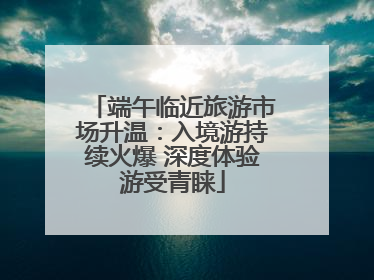 端午临近旅游市场升温：入境游持续火爆 深度体验游受青睐