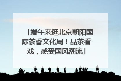 端午来逛北京朝阳国际茶香文化周！品茶看戏，感受国风潮流