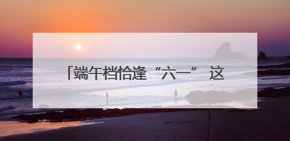 端午档恰逢“六一” 这些电影哪部最受欢迎？