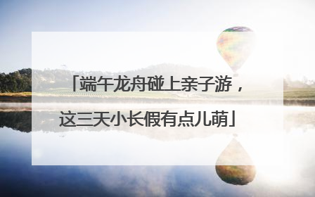 端午龙舟碰上亲子游，这三天小长假有点儿萌