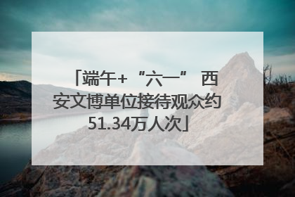端午+“六一” 西安文博单位接待观众约51.34万人次