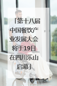 第十八届中国餐饮产业发展大会将于19日在四川乐山启幕