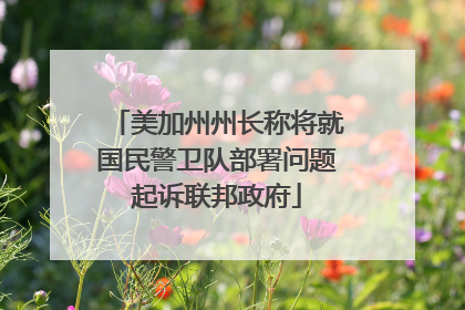 美加州州长称将就国民警卫队部署问题起诉联邦政府