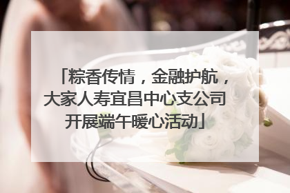 粽香传情，金融护航，大家人寿宜昌中心支公司开展端午暖心活动