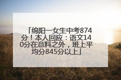绵阳一女生中考874分！本人回应：语文140分在意料之外，班上平均分845分以上