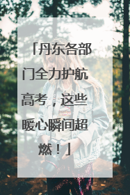 丹东各部门全力护航高考，这些暖心瞬间超燃！