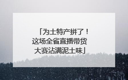 为土特产拼了！这场全省直播带货大赛沾满泥土味