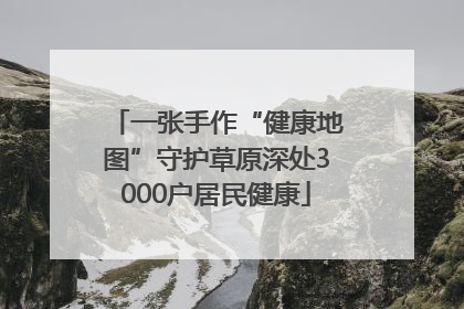 一张手作“健康地图”守护草原深处3000户居民健康