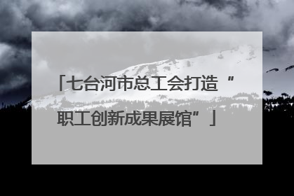 七台河市总工会打造“职工创新成果展馆”