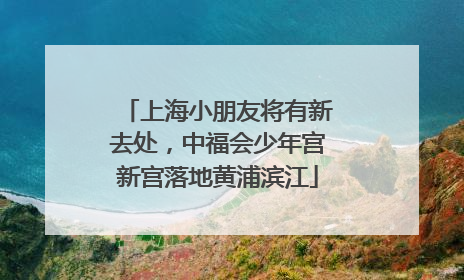 上海小朋友将有新去处，中福会少年宫新宫落地黄浦滨江