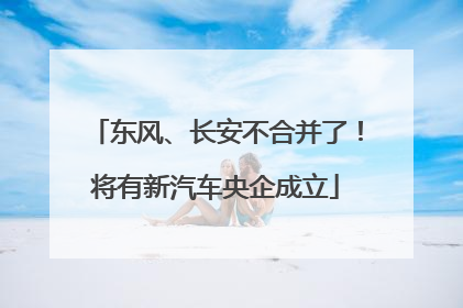 东风、长安不合并了！将有新汽车央企成立