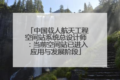 中国载人航天工程空间站系统总设计师：当前空间站已进入应用与发展阶段