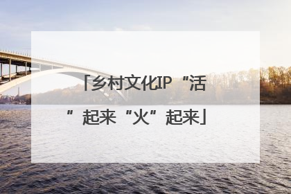 乡村文化IP“活”起来“火”起来