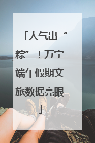 人气出“粽”！万宁端午假期文旅数据亮眼