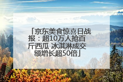 京东美食惊喜日战报：超10万人抢百斤西瓜 冰淇淋成交额增长超50倍