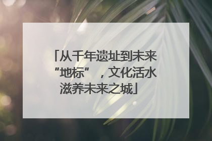 从千年遗址到未来“地标”，文化活水滋养未来之城