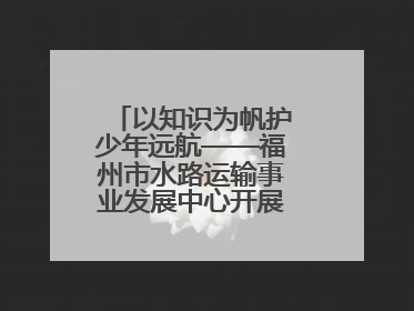 以知识为帆护少年远航——福州市水路运输事业发展中心开展水上交通安全知识进校园活动